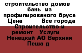 строительство домов , бань  из профилированого бруса › Цена ­ 100 - Все города Строительство и ремонт » Услуги   . Ненецкий АО,Верхняя Пеша д.